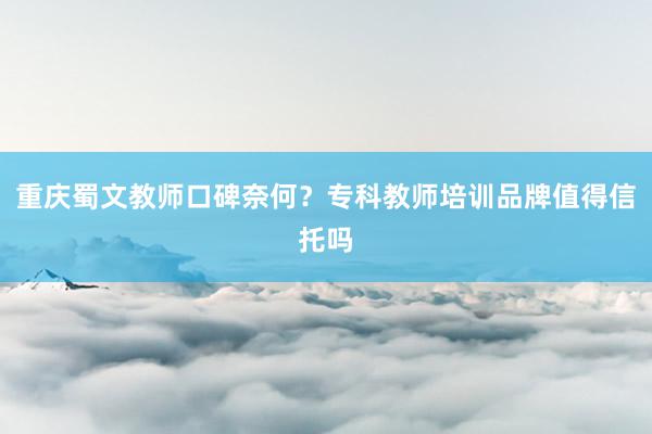 重庆蜀文教师口碑奈何？专科教师培训品牌值得信托吗
