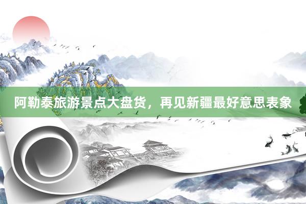 阿勒泰旅游景点大盘货，再见新疆最好意思表象