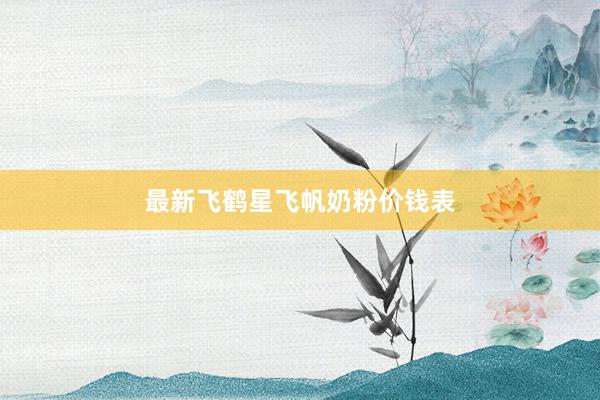 最新飞鹤星飞帆奶粉价钱表