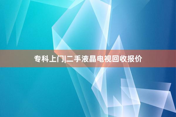 专科上门|二手液晶电视回收报价